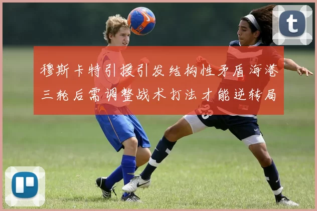 穆斯卡特引援引发结构性矛盾海港三轮后需调整战术打法才能逆转局面