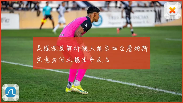 美媒深度解析湖人绝杀回合詹姆斯究竟为何未能出手反击