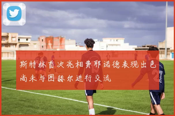 斯特林首次亮相费耶诺德表现出色尚未与图赫尔进行交流