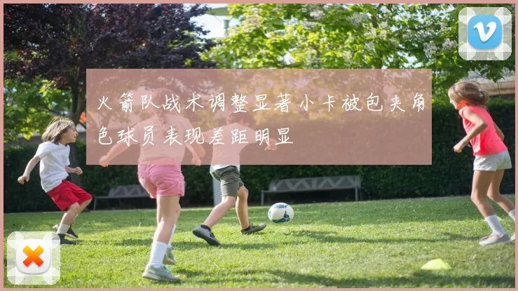 火箭队战术调整显著小卡被包夹角色球员表现差距明显