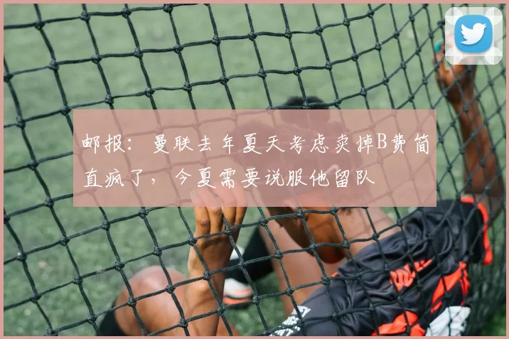 邮报：曼联去年夏天考虑卖掉B费简直疯了，今夏需要说服他留队