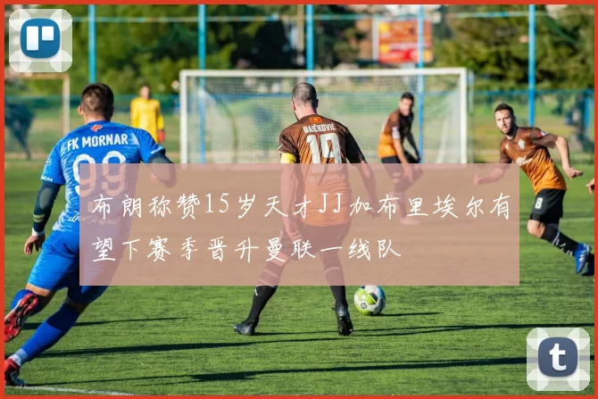 布朗称赞15岁天才JJ加布里埃尔有望下赛季晋升曼联一线队