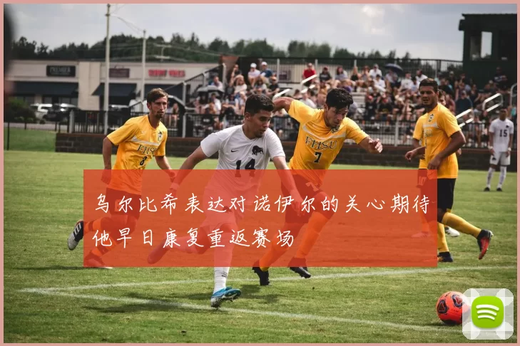 乌尔比希表达对诺伊尔的关心期待他早日康复重返赛场