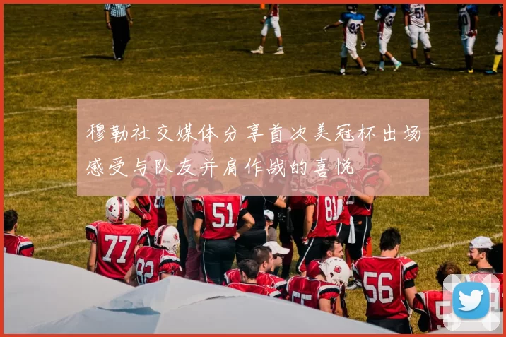 穆勒社交媒体分享首次美冠杯出场感受与队友并肩作战的喜悦