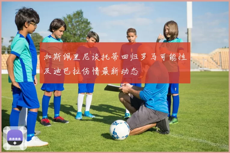 加斯佩里尼谈托蒂回归罗马可能性及迪巴拉伤情最新动态