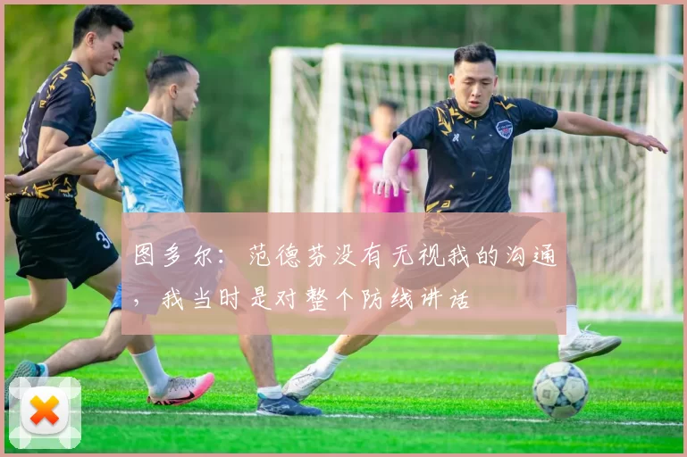 图多尔：范德芬没有无视我的沟通，我当时是对整个防线讲话