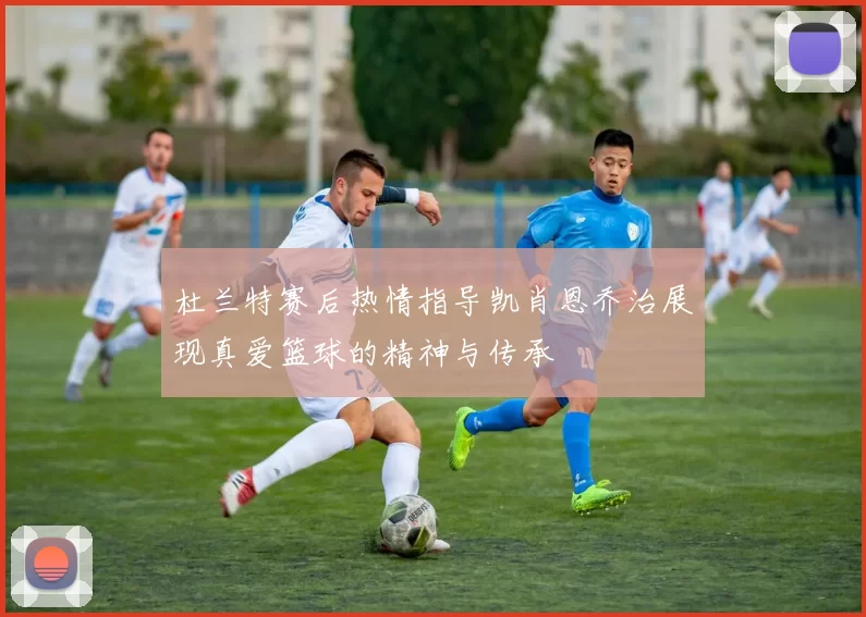 杜兰特赛后热情指导凯肖恩乔治展现真爱篮球的精神与传承