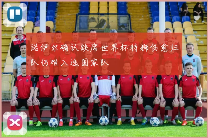 诺伊尔确认缺席世界杯特狮伤愈归队仍难入选国家队