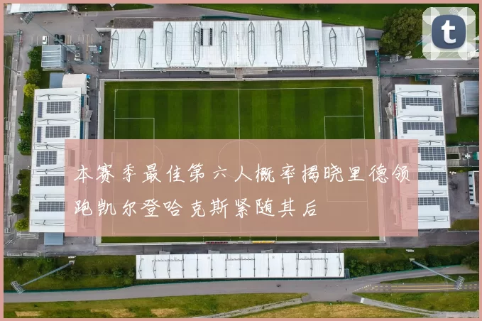 本赛季最佳第六人概率揭晓里德领跑凯尔登哈克斯紧随其后