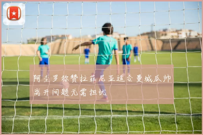 阿圭罗称赞拉菲尼亚适合曼城瓜帅离开问题无需担忧