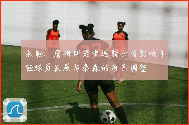 米勒：詹姆斯若重返骑士将影响年轻球员发展与泰森的角色调整