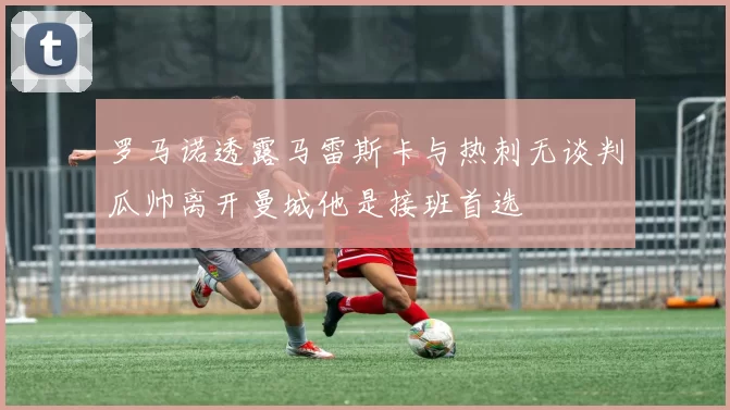 罗马诺透露马雷斯卡与热刺无谈判瓜帅离开曼城他是接班首选