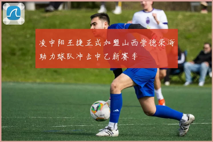 凌中阳王捷正式加盟山西崇德荣海助力球队冲击中乙新赛季