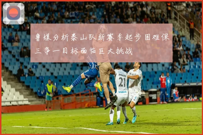 鲁媒分析泰山队新赛季起步困难保三争一目标面临巨大挑战