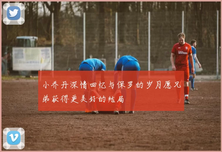 小乔丹深情回忆与保罗的岁月愿兄弟获得更美好的结局