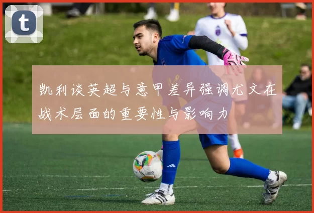 凯利谈英超与意甲差异强调尤文在战术层面的重要性与影响力