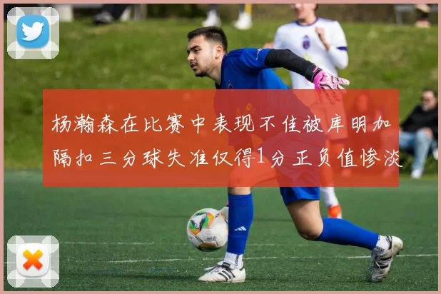 杨瀚森在比赛中表现不佳被库明加隔扣三分球失准仅得1分正负值惨淡11