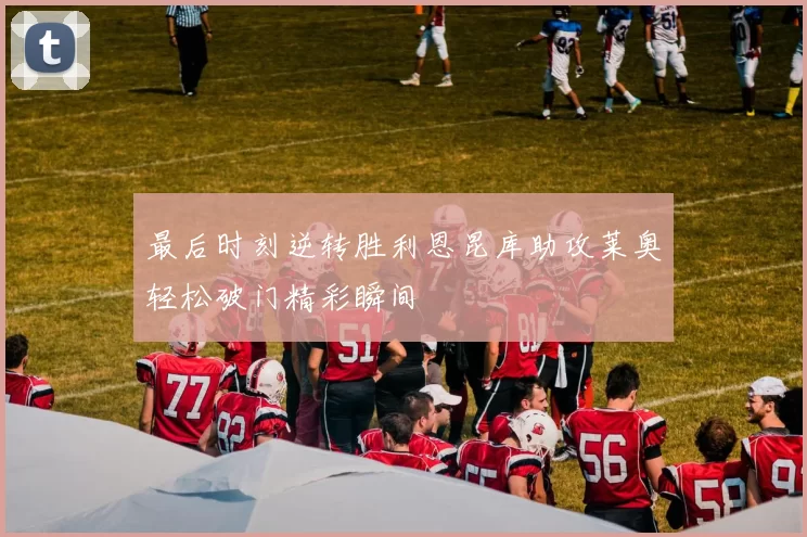 最后时刻逆转胜利恩昆库助攻莱奥轻松破门精彩瞬间