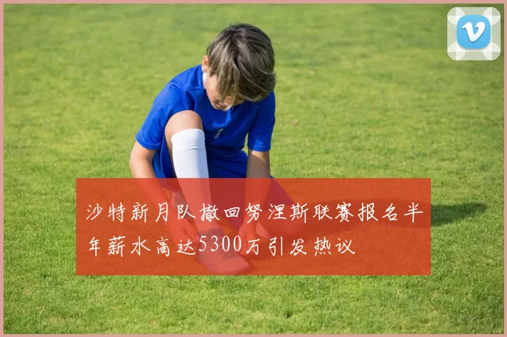 沙特新月队撤回努涅斯联赛报名半年薪水高达5300万引发热议